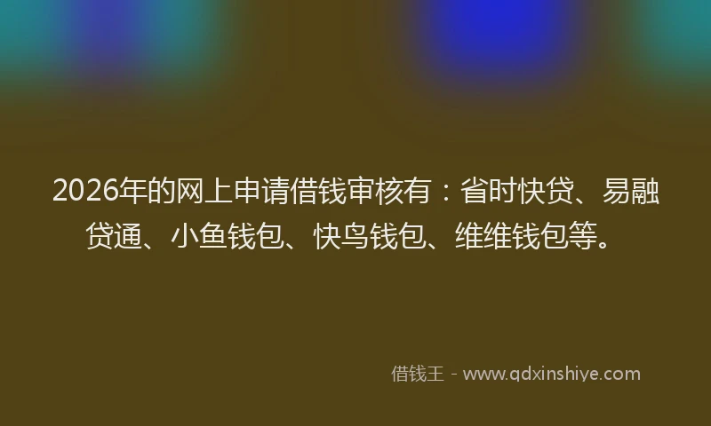 2026年的网上申请借钱审核有：省时快贷、易融贷通、小鱼钱包、快鸟钱包、维维钱包等。