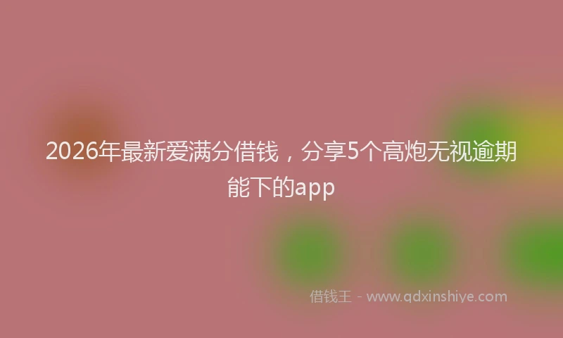 2026年最新爱满分借钱，分享5个高炮无视逾期能下的app