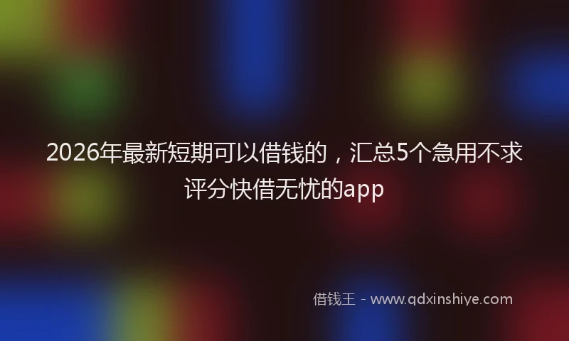 2026年最新短期可以借钱的，汇总5个急用不求评分快借无忧的app