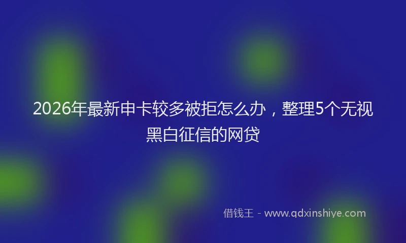 2026年最新申卡较多被拒怎么办，整理5个无视黑白征信的网贷
