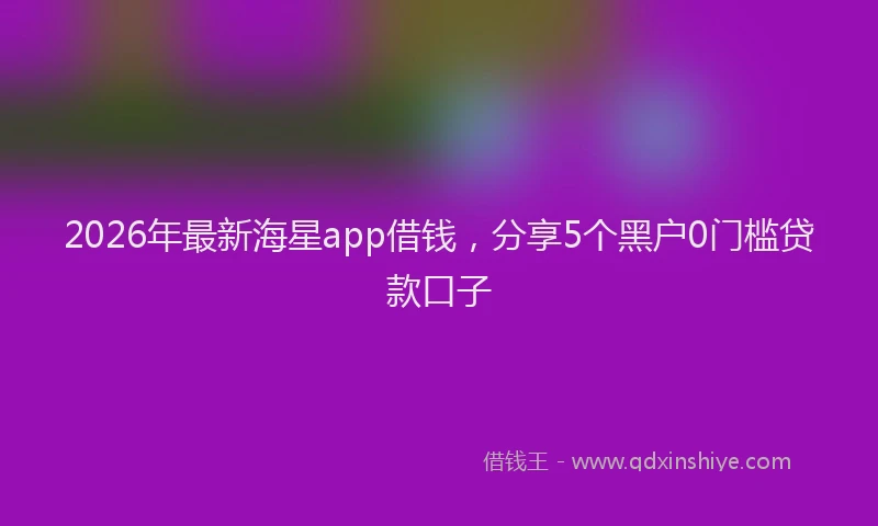 2026年最新海星app借钱，分享5个黑户0门槛贷款口子