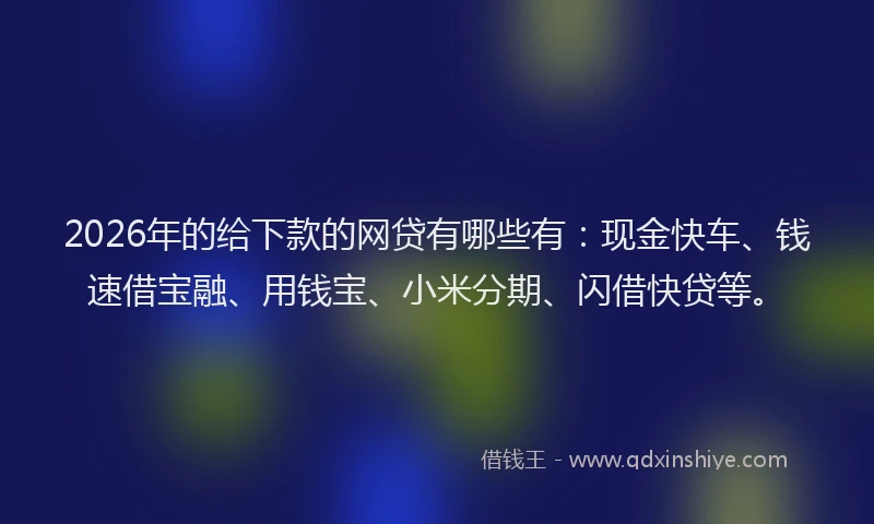 2026年的给下款的网贷有哪些有：现金快车、钱速借宝融、用钱宝、小米分期、闪借快贷等。
