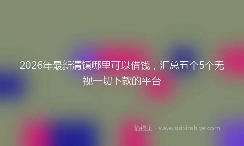 2026年最新清镇哪里可以借钱，汇总五个5个无视一切下款的平台
