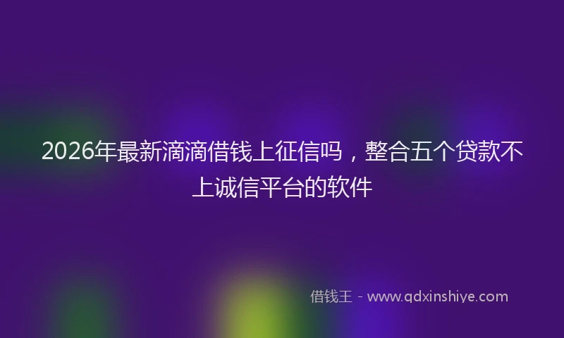 2026年最新滴滴借钱上征信吗，整合五个贷款不上诚信平台的软件