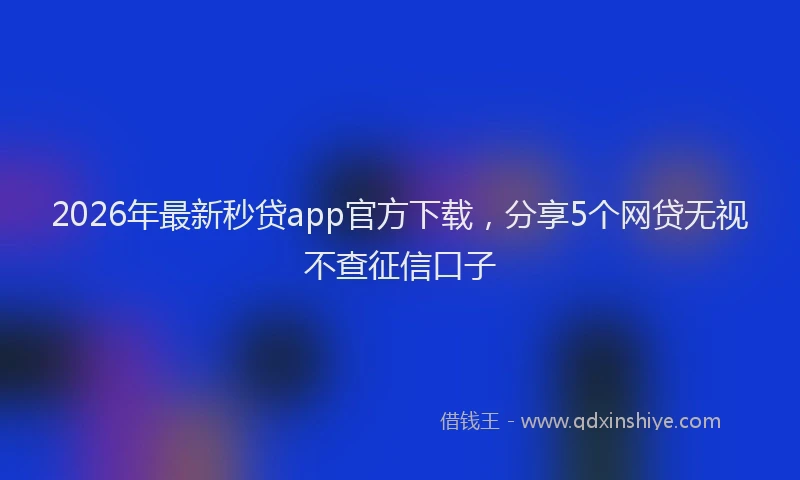 2026年最新秒贷app官方下载，分享5个网贷无视不查征信口子