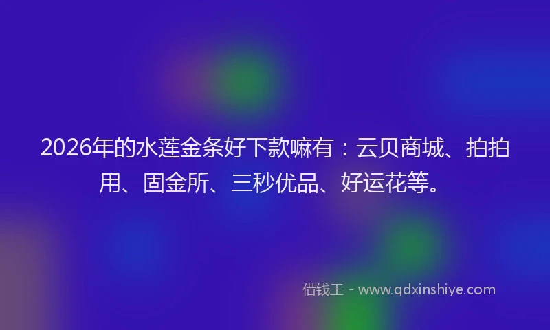 2026年的水莲金条好下款嘛有：云贝商城、拍拍用、固金所、三秒优品、好运花等。