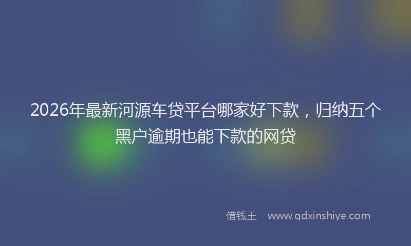 2026年最新河源车贷平台哪家好下款，归纳五个黑户逾期也能下款的网贷