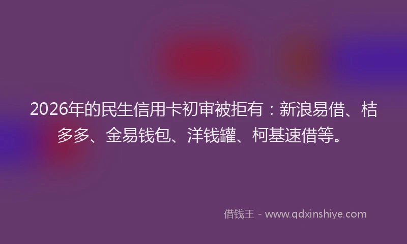 2026年的民生信用卡初审被拒有：新浪易借、桔多多、金易钱包、洋钱罐、柯基速借等。