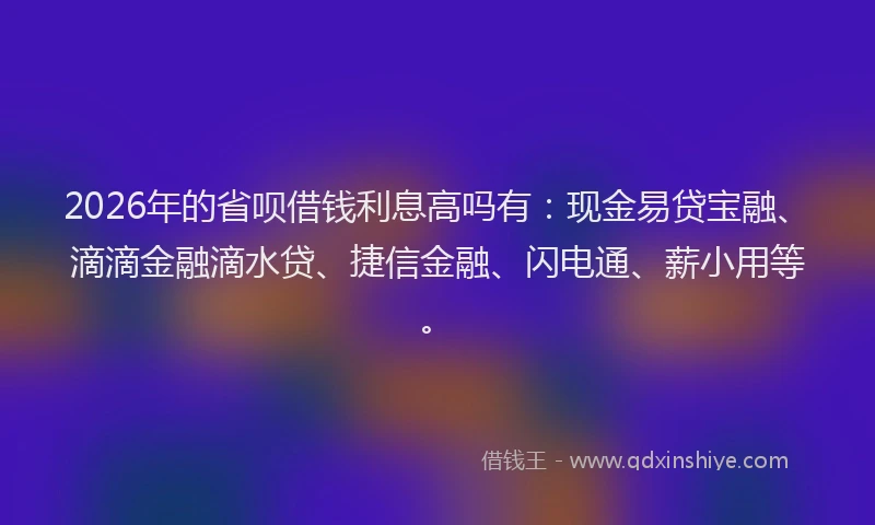 2026年的省呗借钱利息高吗有：现金易贷宝融、滴滴金融滴水贷、捷信金融、闪电通、薪小用等。