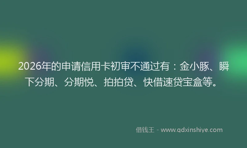 2026年的申请信用卡初审不通过有：金小豚、瞬下分期、分期悦、拍拍贷、快借速贷宝盒等。