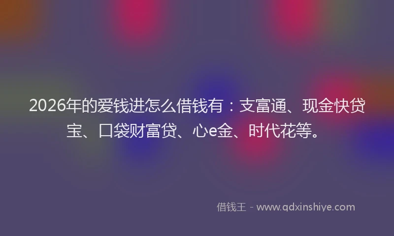 2026年的爱钱进怎么借钱有：支富通、现金快贷宝、口袋财富贷、心e金、时代花等。