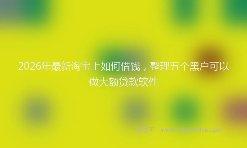 2026年最新淘宝上如何借钱，整理五个黑户可以做大额贷款软件