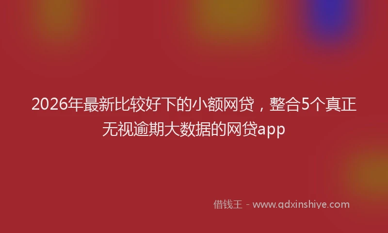 2026年最新比较好下的小额网贷，整合5个真正无视逾期大数据的网贷app
