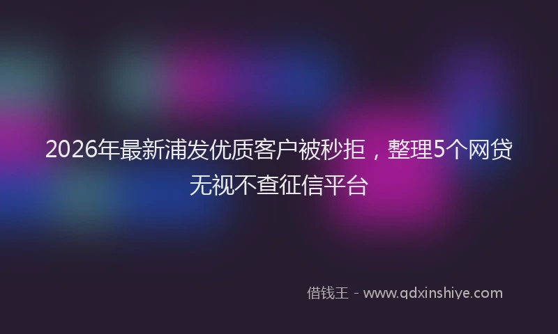 2026年最新浦发优质客户被秒拒，整理5个网贷无视不查征信平台