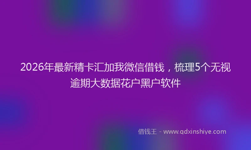 2026年最新精卡汇加我微信借钱，梳理5个无视逾期大数据花户黑户软件