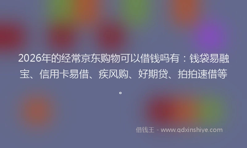 2026年的经常京东购物可以借钱吗有：钱袋易融宝、信用卡易借、疾风购、好期贷、拍拍速借等。