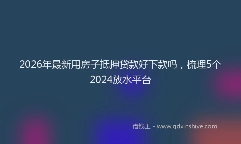 2026年最新用房子抵押贷款好下款吗，梳理5个2024放水平台