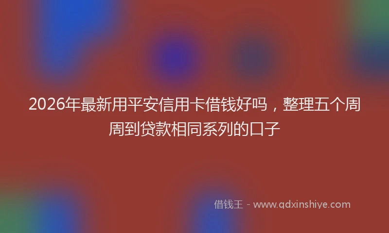 2026年最新用平安信用卡借钱好吗，整理五个周周到贷款相同系列的口子