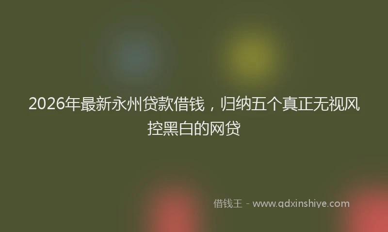 2026年最新永州贷款借钱，归纳五个真正无视风控黑白的网贷