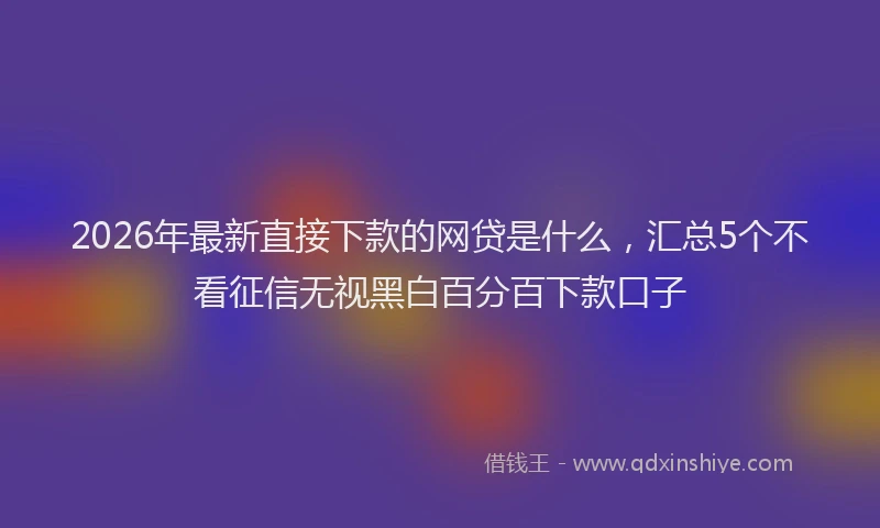 2026年最新直接下款的网贷是什么，汇总5个不看征信无视黑白百分百下款口子