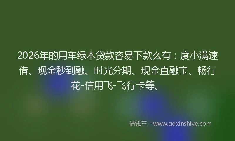 2026年的用车绿本贷款容易下款么有：度小满速借、现金秒到融、时光分期、现金直融宝、畅行花-信用飞-飞行卡等。