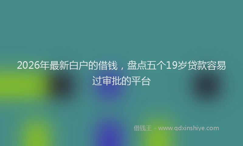 2026年最新白户的借钱，盘点五个19岁贷款容易过审批的平台