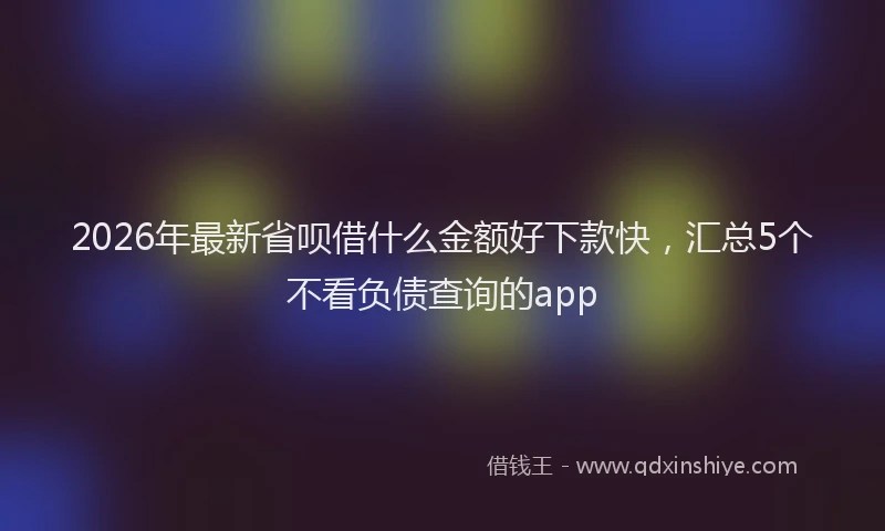 2026年最新省呗借什么金额好下款快，汇总5个不看负债查询的app