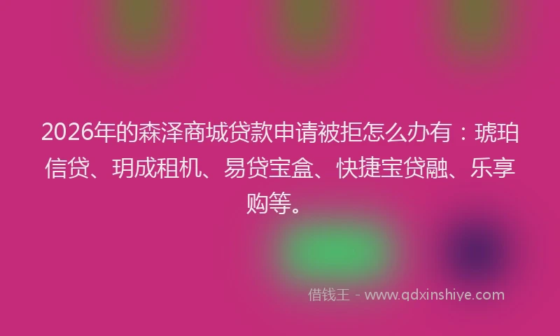 2026年的森泽商城贷款申请被拒怎么办有：琥珀信贷、玥成租机、易贷宝盒、快捷宝贷融、乐享购等。