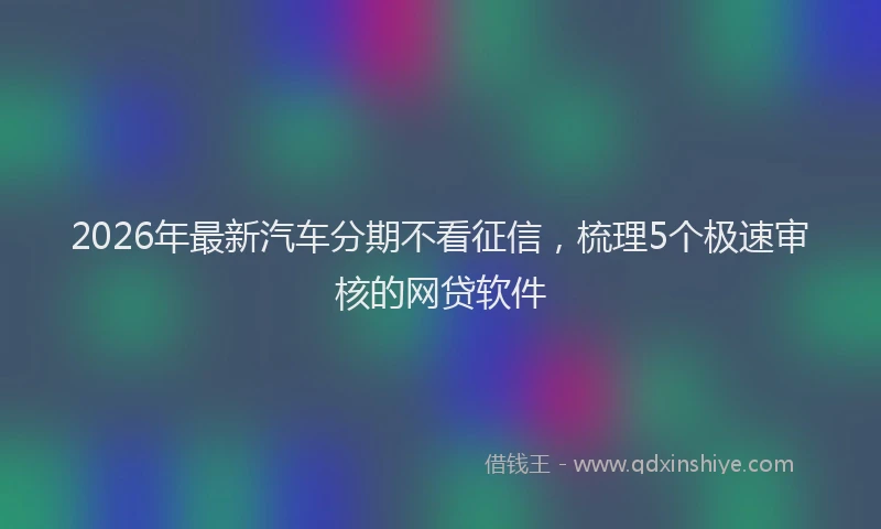 2026年最新汽车分期不看征信，梳理5个极速审核的网贷软件