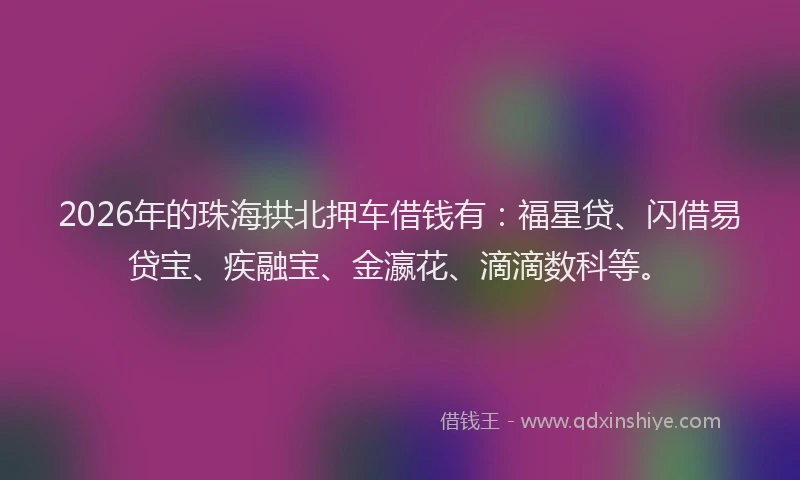 2026年的珠海拱北押车借钱有：福星贷、闪借易贷宝、疾融宝、金瀛花、滴滴数科等。
