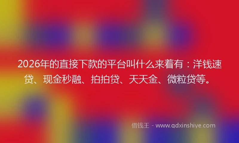 2026年的直接下款的平台叫什么来着有：洋钱速贷、现金秒融、拍拍贷、天天金、微粒贷等。