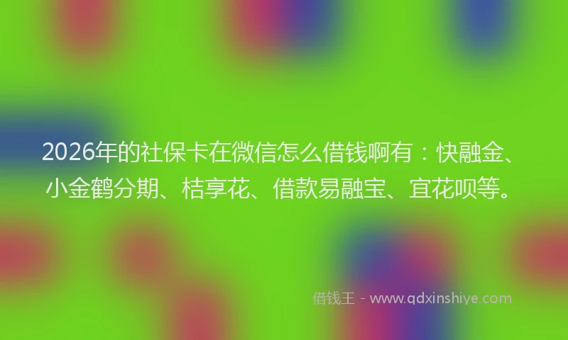 2026年的社保卡在微信怎么借钱啊有：快融金、小金鹤分期、桔享花、借款易融宝、宜花呗等。