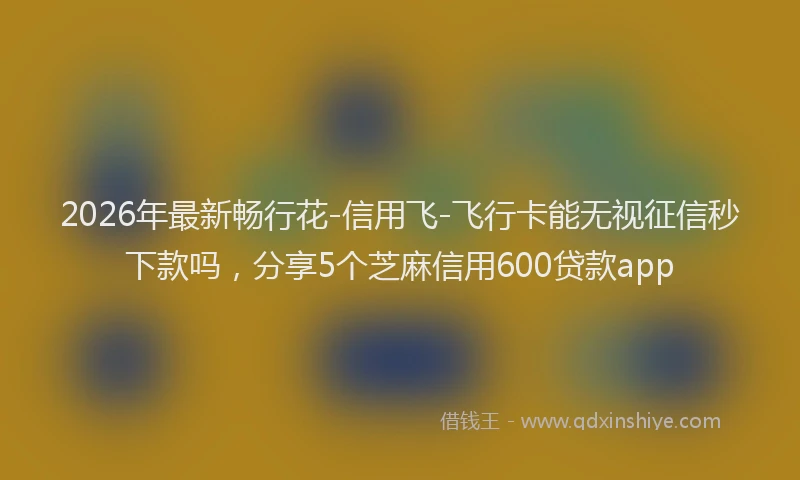 2026年最新畅行花-信用飞-飞行卡能无视征信秒下款吗，分享5个芝麻信用600贷款app