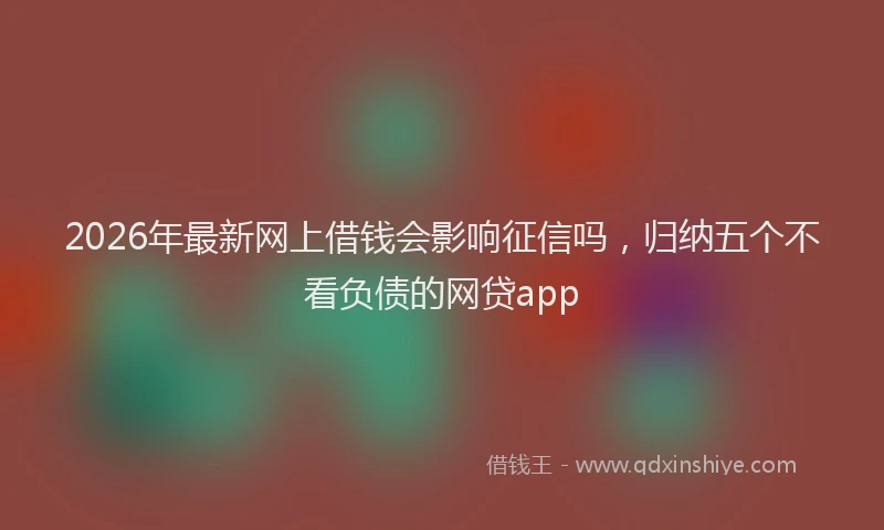 2026年最新网上借钱会影响征信吗，归纳五个不看负债的网贷app