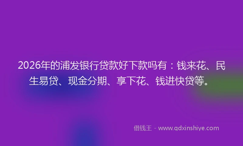 2026年的浦发银行贷款好下款吗有：钱来花、民生易贷、现金分期、享下花、钱进快贷等。