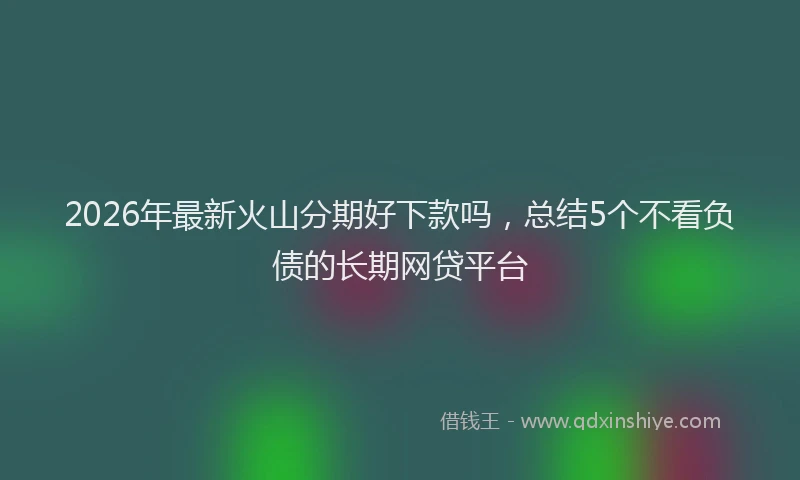 2026年最新火山分期好下款吗，总结5个不看负债的长期网贷平台