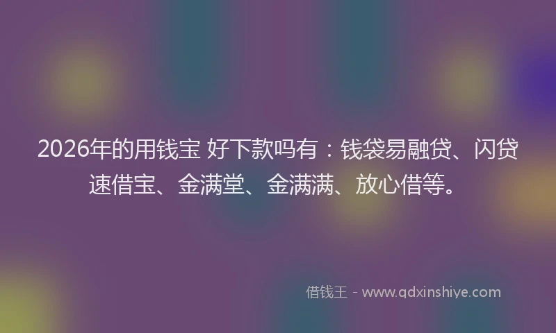 2026年的用钱宝 好下款吗有：钱袋易融贷、闪贷速借宝、金满堂、金满满、放心借等。