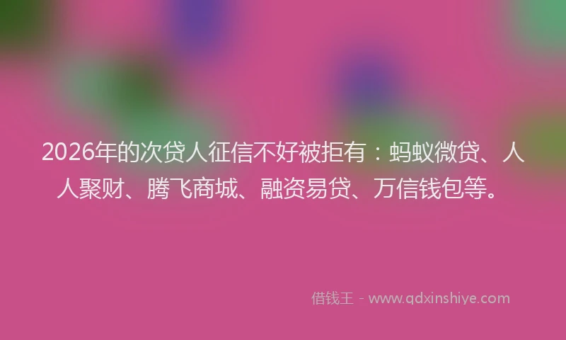 2026年的次贷人征信不好被拒有：蚂蚁微贷、人人聚财、腾飞商城、融资易贷、万信钱包等。