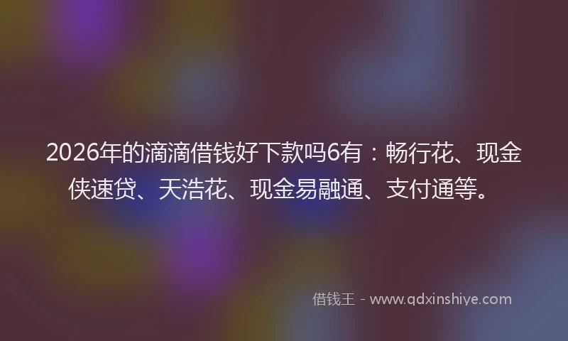 2026年的滴滴借钱好下款吗6有：畅行花、现金侠速贷、天浩花、现金易融通、支付通等。