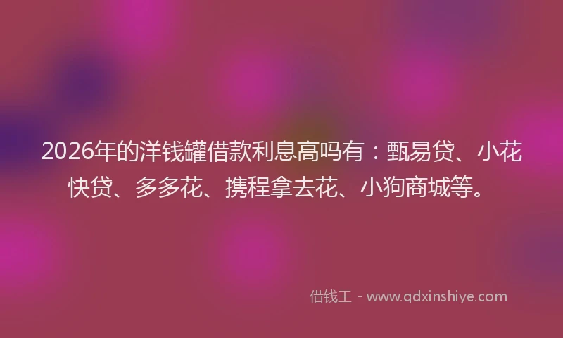 2026年的洋钱罐借款利息高吗有：甄易贷、小花快贷、多多花、携程拿去花、小狗商城等。