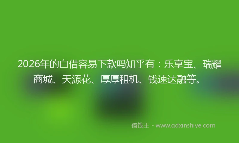 2026年的白借容易下款吗知乎有：乐享宝、瑞耀商城、天源花、厚厚租机、钱速达融等。