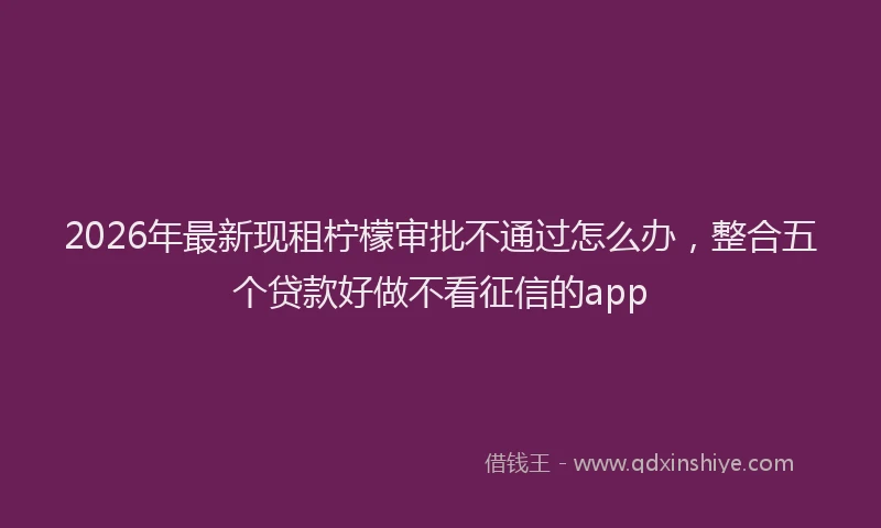 2026年最新现租柠檬审批不通过怎么办，整合五个贷款好做不看征信的app
