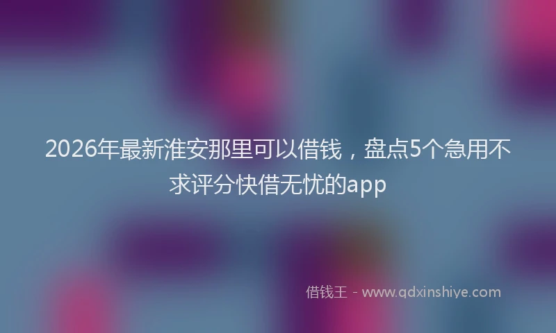 2026年最新淮安那里可以借钱，盘点5个急用不求评分快借无忧的app