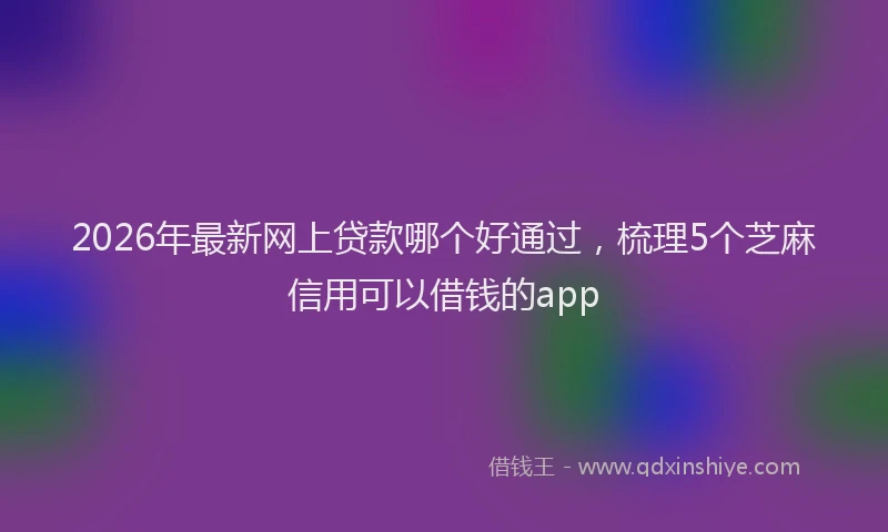 2026年最新网上贷款哪个好通过，梳理5个芝麻信用可以借钱的app