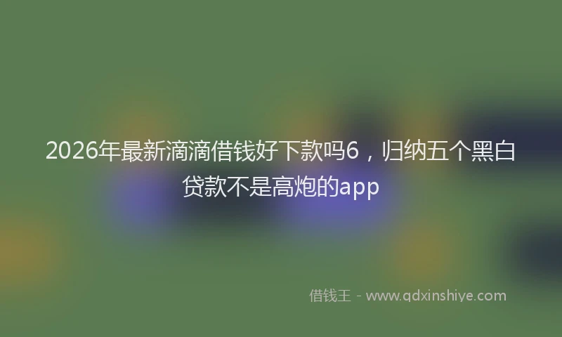 2026年最新滴滴借钱好下款吗6，归纳五个黑白贷款不是高炮的app