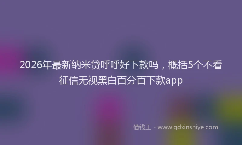 2026年最新纳米贷呼呼好下款吗，概括5个不看征信无视黑白百分百下款app