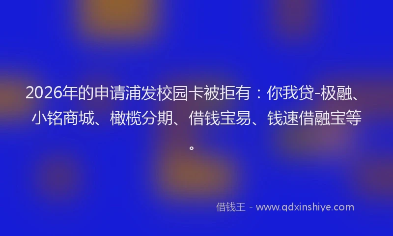 2026年的申请浦发校园卡被拒有：你我贷-极融、小铭商城、橄榄分期、借钱宝易、钱速借融宝等。