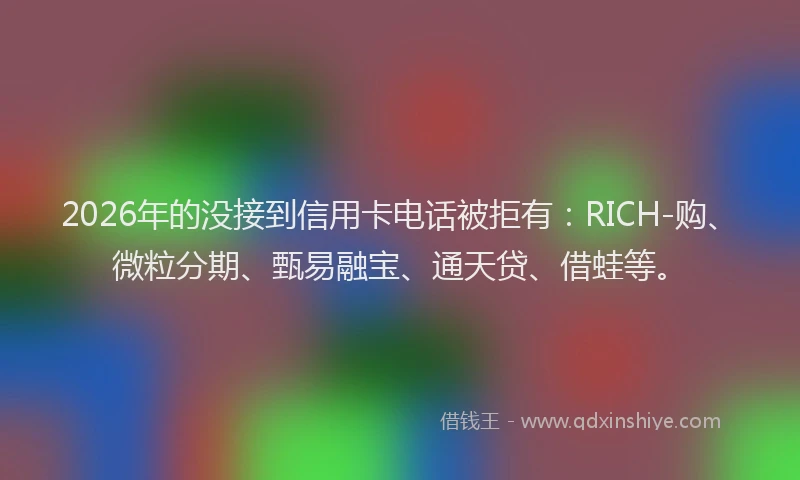 2026年的没接到信用卡电话被拒有：RICH-购、微粒分期、甄易融宝、通天贷、借蛙等。