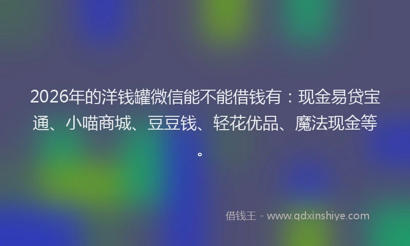 2026年的洋钱罐微信能不能借钱有：现金易贷宝通、小喵商城、豆豆钱、轻花优品、魔法现金等。