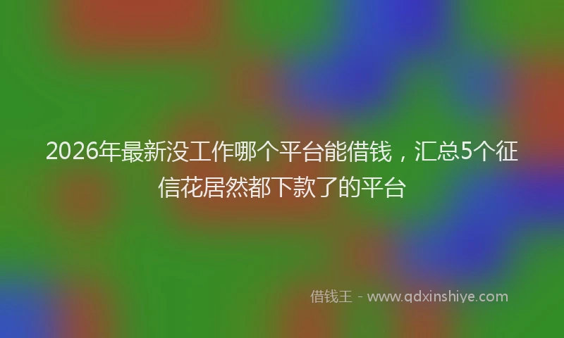 2026年最新没工作哪个平台能借钱，汇总5个征信花居然都下款了的平台